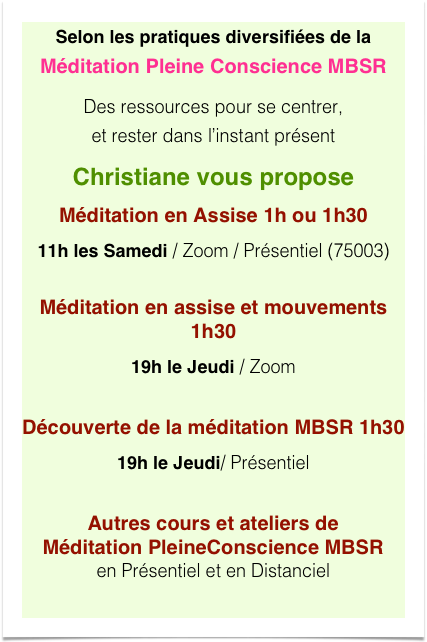 Selon les pratiques diversifiées de la Méditation Pleine Conscience MBSR
Des ressources pour se centrer,  et rester dans l’instant présent
Christiane vous propose
Méditation en Assise 1h ou 1h30
11h les Samedi / Zoom / Présentiel (75003) 
Méditation en assise et mouvements 1h30
19h le Jeudi / Zoom

Découverte de la méditation MBSR 1h30
19h le Jeudi/ Présentiel 

Autres cours et ateliers de Méditation PleineConscience MBSR en Présentiel et en Distanciel
