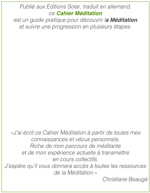 Publié aux Editions Solar, traduit en allemand, ce Cahier Méditation  est un guide pratique pour découvrir la Méditation
et suivre une progression en plusieurs étapes.  
 
 
 
 


 
«J’ai écrit ce Cahier Méditation à partir de toutes mes connaissances et vécus personnels.
Riche de mon parcours de méditante
et de mon expérience actuelle à transmettre  en cours collectifs.
J’espère qu’il vous donnera accès à toutes les ressources de la Méditation.»
Christiane Beaugé
