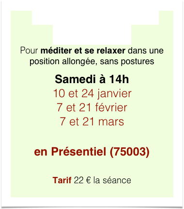 Relaxation méditative  Yoga-nidra 2h 
Pour méditer et se relaxer dans une position allongée, sans postures
Samedi à 14h
10 et 24 janvier 7 et 21 février 7 et 21 mars

en Présentiel (75003) 

Tarif 22 € la séance
