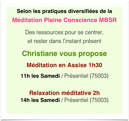 Selon les pratiques diversifiées de la Méditation Pleine Conscience MBSR
Des ressources pour se centrer,  et rester dans l’instant présent
Christiane vous propose
Méditation en Assise 1h30
11h les Samedi / Présentiel (75003) 
Relaxation méditative 2h 14h les Samedi / Présentiel (75003)
 
