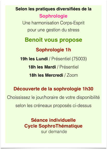 Selon les pratiques diversifiées de la Sophrologie Une harmonisation Corps-Esprit  pour une gestion du stress
Benoit vous propose
Sophrologie 1h
19h les Lundi / Présentiel (75003)
18h les Mardi / Présentiel
18h les Mercredi / Zoom 
Découverte de la sophrologie 1h30
Choississez le jour/horaire de votre disponibilité
selon les créneaux proposés ci-dessus

Séance individuelle Cycle SophroThématique   sur demande
